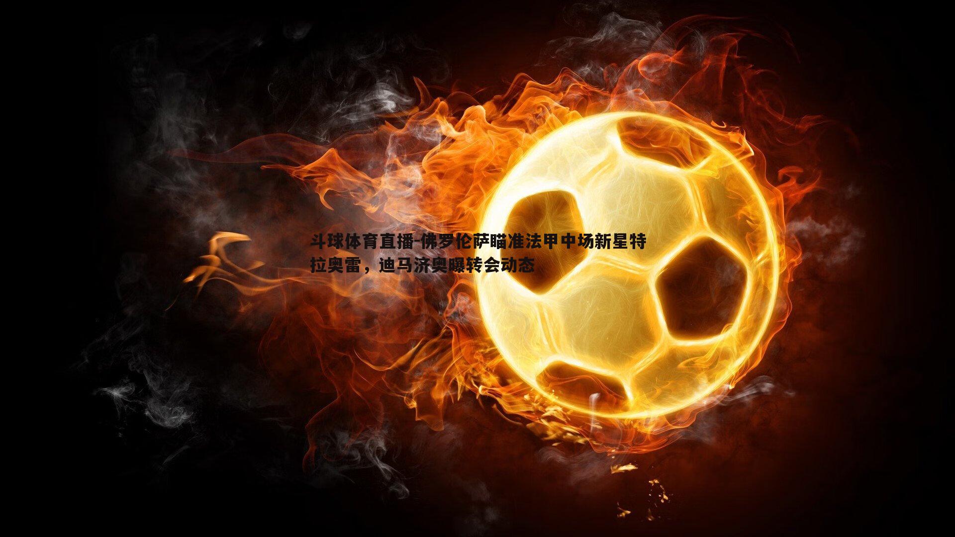 佛罗伦萨瞄准法甲中场新星特拉奥雷，迪马济奥曝转会动态